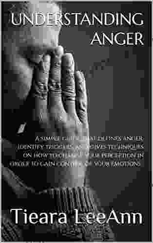 Understanding Anger : A Simple Guide That Defines Anger Identify Triggers And Gives Techniques On How To Change Your Perception In Order To Gain Control Of Your Emotions